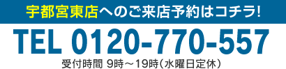 宇都宮東店へのご来店予約はコチラ！TEL 0120-770-557 受付時間 9時～19時（水曜日定休）