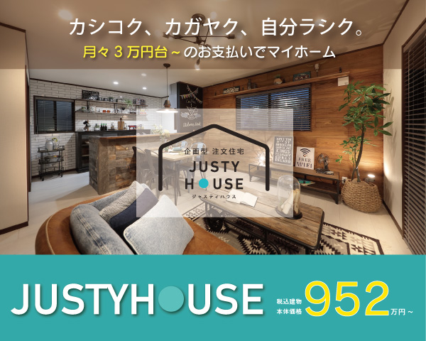 カシコク、カガヤク、自分ラシク。月々3万円台～のお支払いでマイホーム「JUSTY HOUSE」税込建物本体価格952万円～