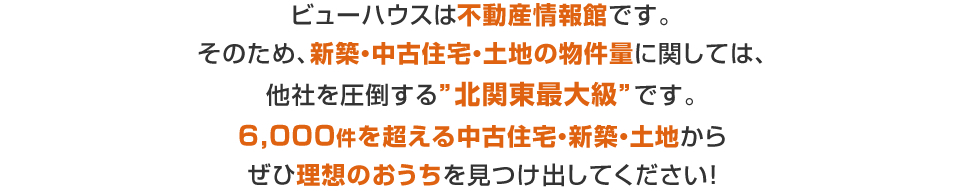 ビューハウスは不動産情報館です。そのため、新築・中古住宅・土地の物件量に関しては、他社を圧倒する”北関東最大級”です。6,000件を超える中古住宅・新築・土地からぜひ理想のおうちを見つけ出してください！