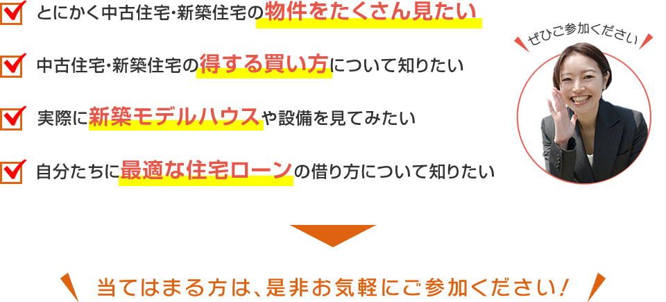 とにかく中古住宅・新築住宅の物件をたくさん見たい・中古住宅・新築住宅の得する買い方について知りたい・実際に新築モデルハウスや設備を見てみたい・自分たちに最適な住宅ローンの借り方について知りたい⇒当てはまる方は、是非お気軽にご参加ください！