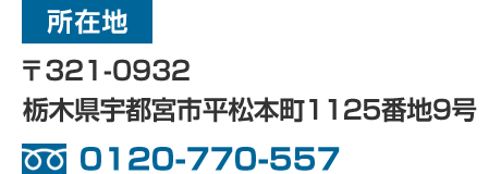 所在地:〒321-0932 栃木県宇都宮市平松本町1125番地9号 / TEL:0120-770-557