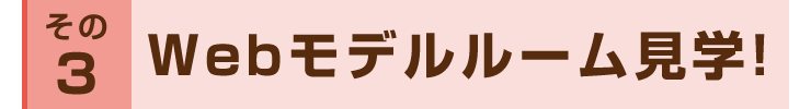 その３：Webモデルルーム見学！