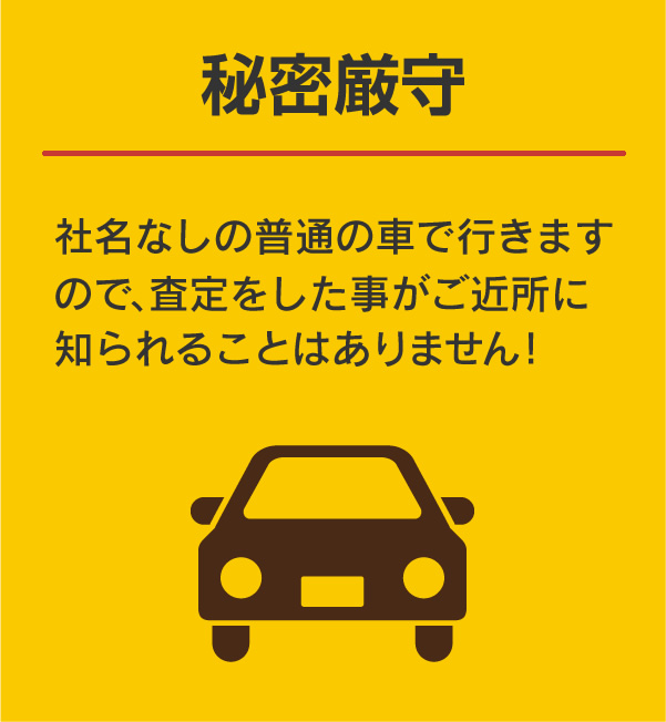 秘密厳守:社名なしの普通の車で行きますので、査定をした事がご近所に知られることはありません！