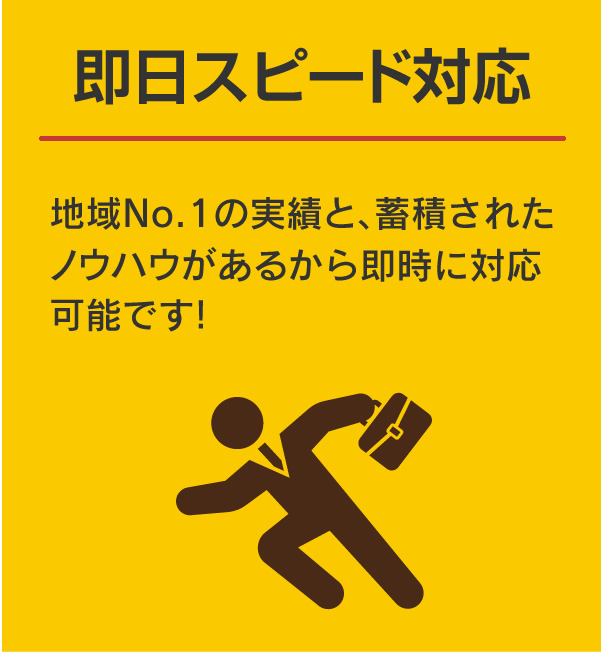 即日スピード対応:地域No.1の実績と、蓄積されたノウハウがあるから即時に対応可能です！