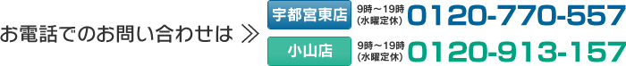 お電話でのお問い合わせは【宇都宮東店】0120-770-557（受付時間：9時～19時／水曜定休）【小山店】0120-913-157（受付時間：9時～19時／水曜定休）